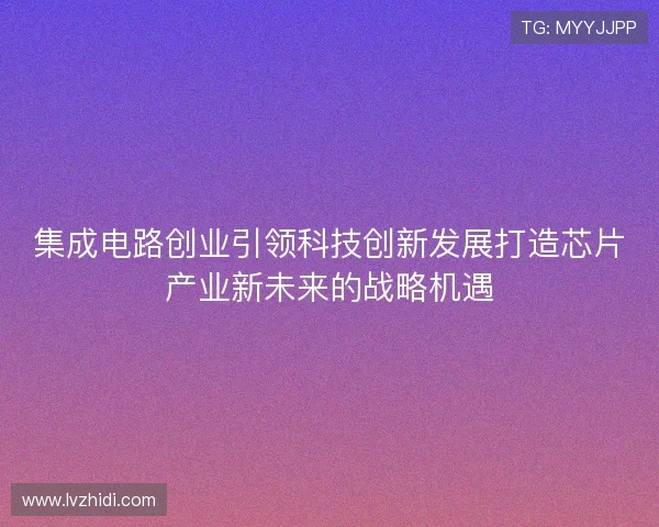 集成电路创业引领科技创新发展打造芯片产业新未来的战略机遇